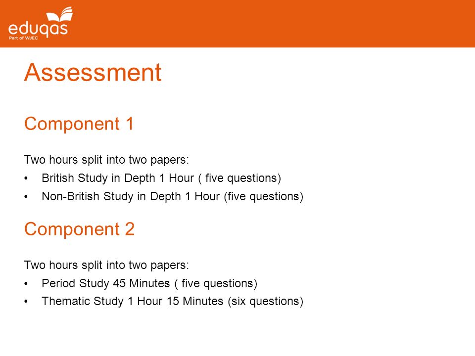 Assessment Component 1 Two hours split into two papers: British Study in Depth 1 Hour ( five questions) Non-British Study in Depth 1 Hour (five questions) Component 2 Two hours split into two papers: Period Study 45 Minutes ( five questions) Thematic Study 1 Hour 15 Minutes (six questions)