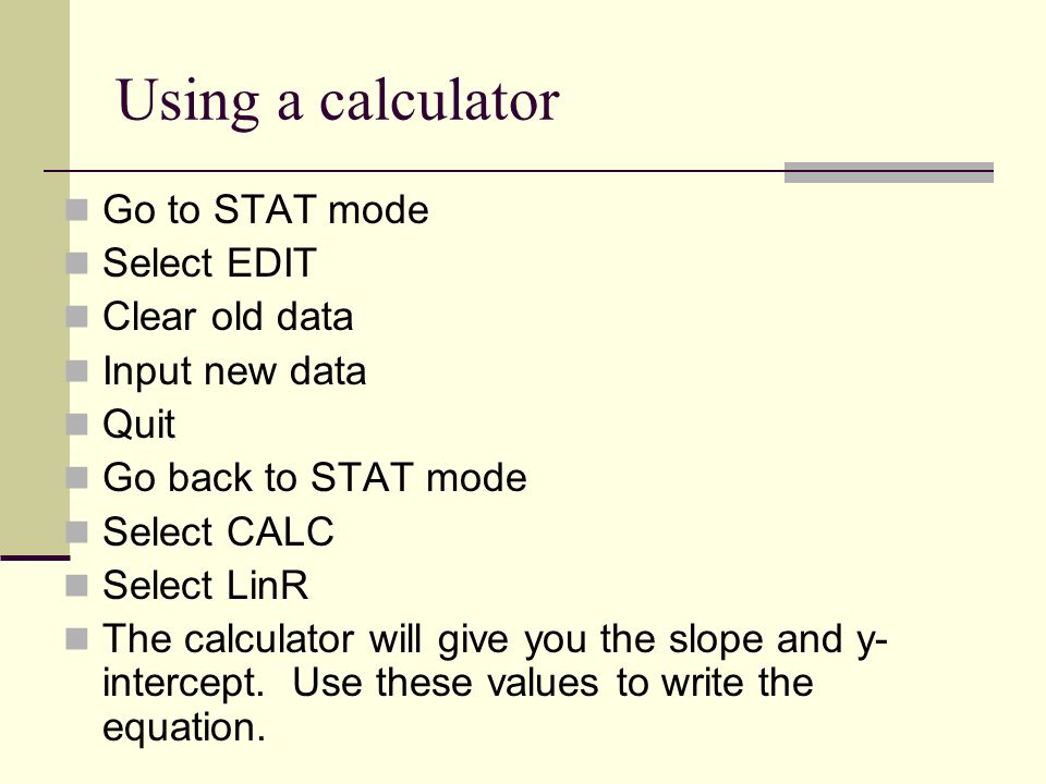 Using a calculator Go to STAT mode Select EDIT Clear old data Input new data Quit Go back to STAT mode Select CALC Select LinR The calculator will give you the slope and y- intercept.