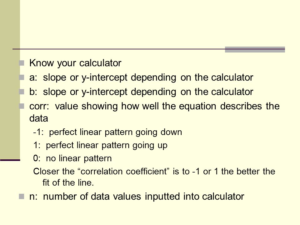 Know your calculator a: slope or y-intercept depending on the calculator b: slope or y-intercept depending on the calculator corr: value showing how well the equation describes the data -1: perfect linear pattern going down 1: perfect linear pattern going up 0: no linear pattern Closer the correlation coefficient is to -1 or 1 the better the fit of the line.