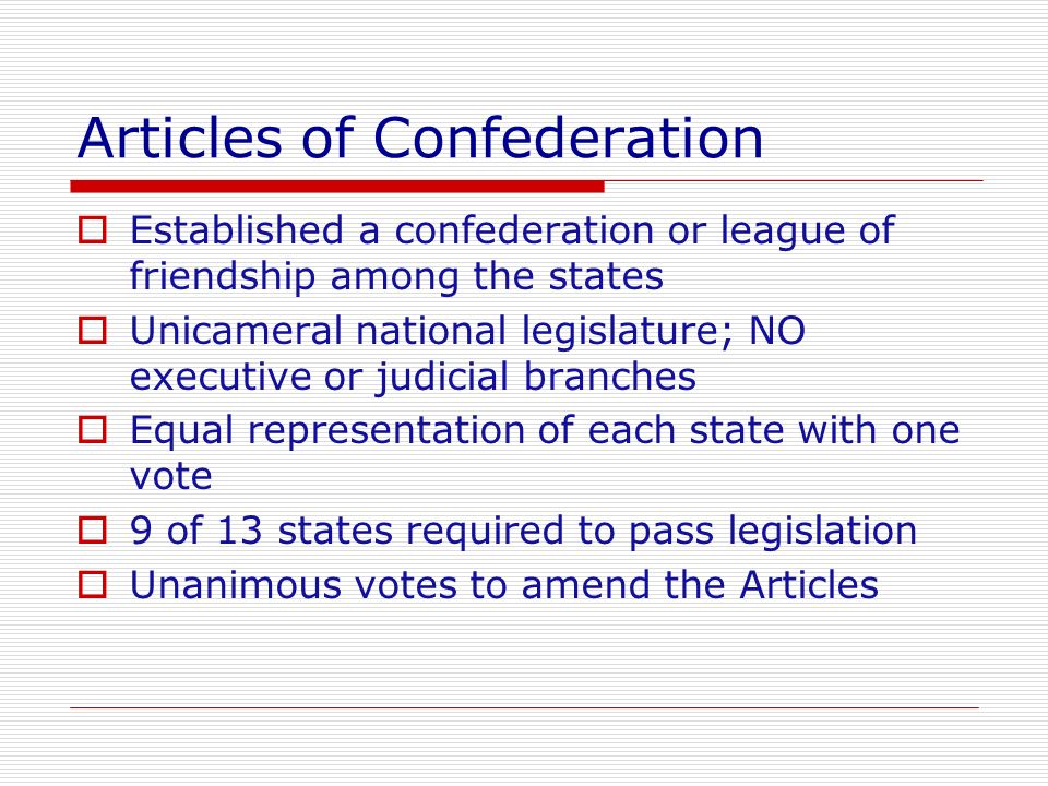 Articles of Confederation  Established a confederation or league of friendship among the states  Unicameral national legislature; NO executive or judicial branches  Equal representation of each state with one vote  9 of 13 states required to pass legislation  Unanimous votes to amend the Articles