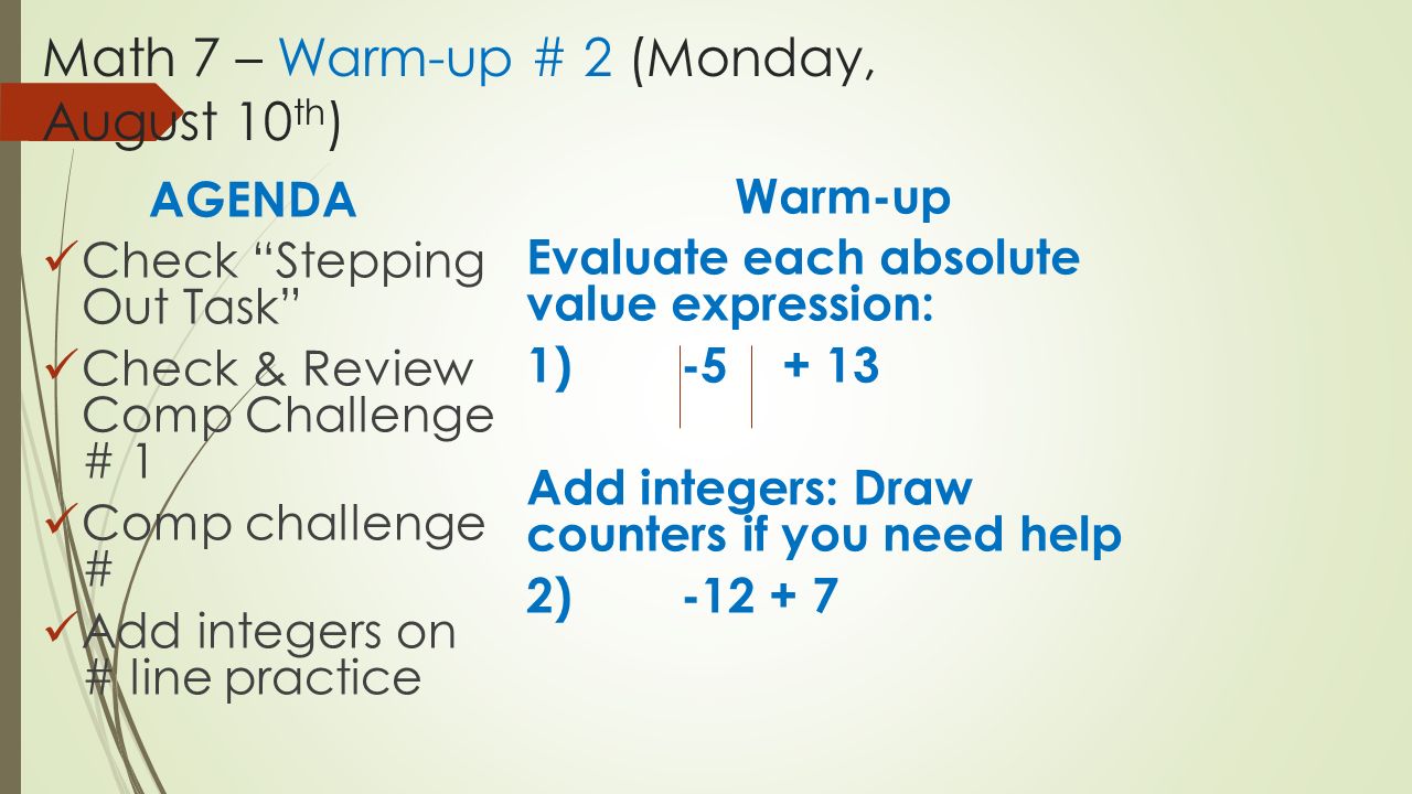 Math 7 – Warm-up # 2 (Monday, August 10 th ) AGENDA Check Stepping Out Task Check & Review Comp Challenge # 1 Comp challenge # Add integers on # line practice Warm-up Evaluate each absolute value expression: 1) Add integers: Draw counters if you need help 2)