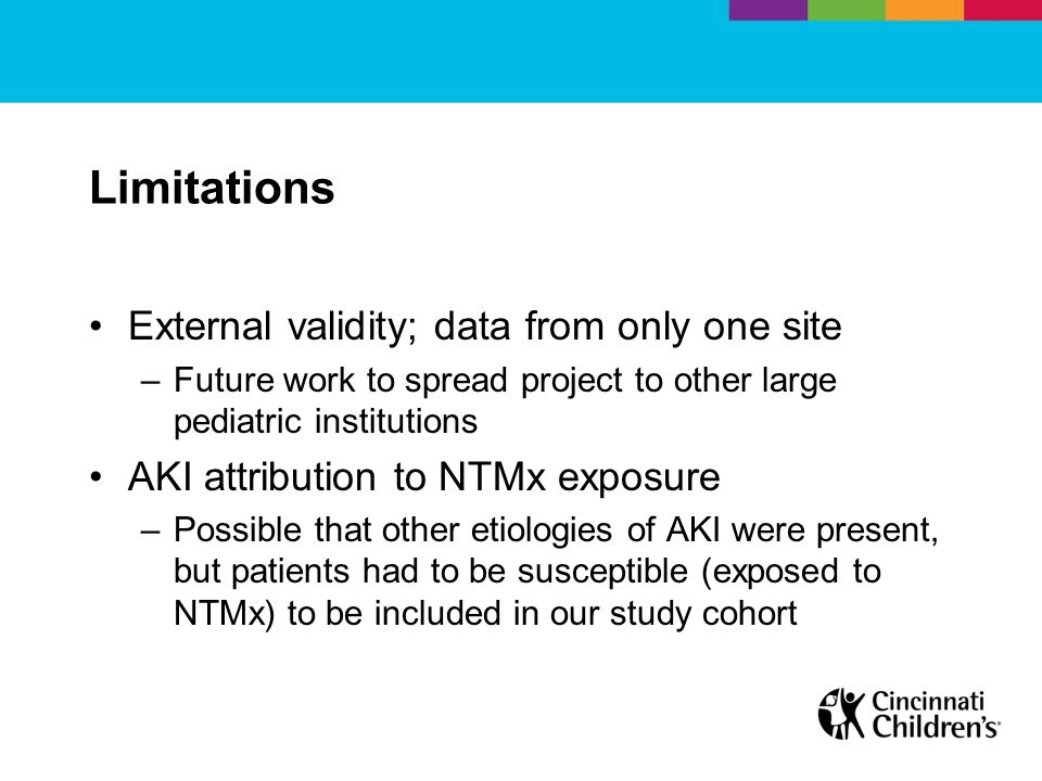 Limitations External validity; data from only one site –Future work to spread project to other large pediatric institutions AKI attribution to NTMx exposure –Possible that other etiologies of AKI were present, but patients had to be susceptible (exposed to NTMx) to be included in our study cohort