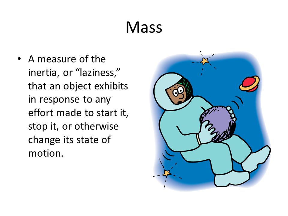 Mass A measure of the inertia, or laziness, that an object exhibits in response to any effort made to start it, stop it, or otherwise change its state of motion.
