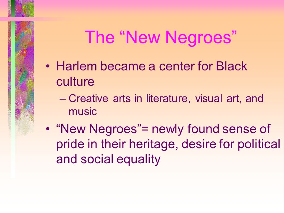 The New Negroes Harlem became a center for Black culture –Creative arts in literature, visual art, and music New Negroes = newly found sense of pride in their heritage, desire for political and social equality