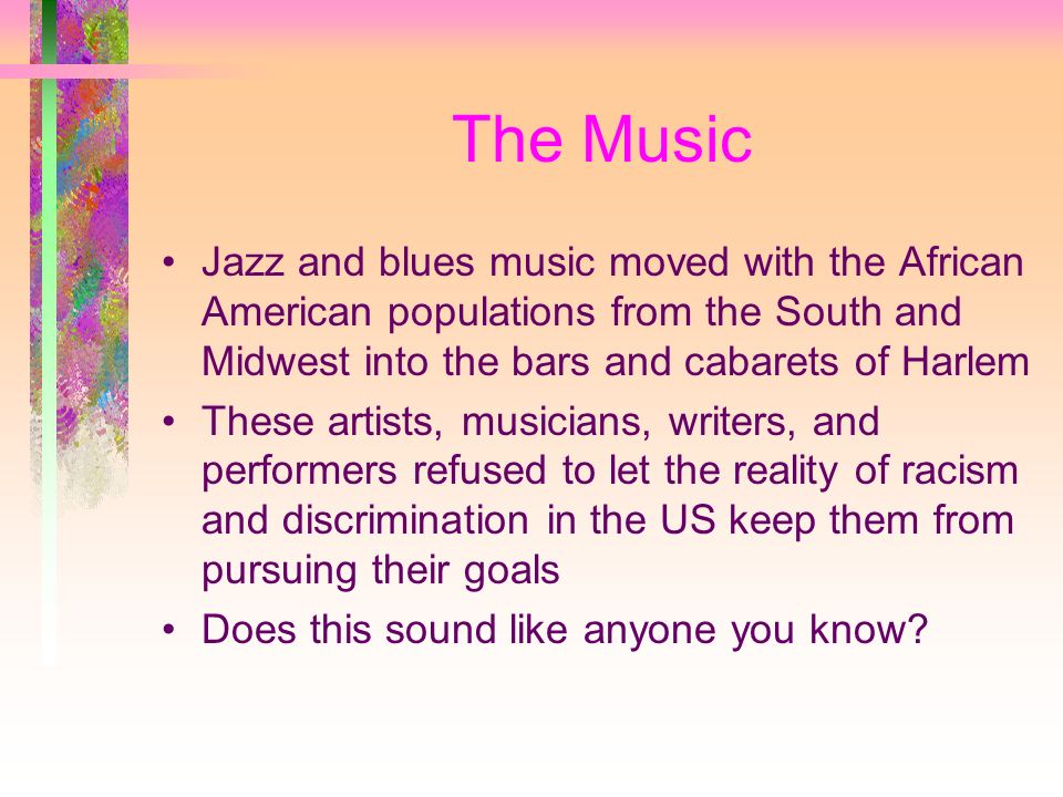 The Music Jazz and blues music moved with the African American populations from the South and Midwest into the bars and cabarets of Harlem These artists, musicians, writers, and performers refused to let the reality of racism and discrimination in the US keep them from pursuing their goals Does this sound like anyone you know