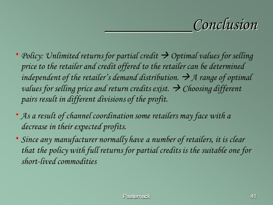 Pasternack41 Conclusion Conclusion Policy: Unlimited returns for partial credit  Optimal values for selling price to the retailer and credit offered to the retailer can be determined independent of the retailer’s demand distribution.