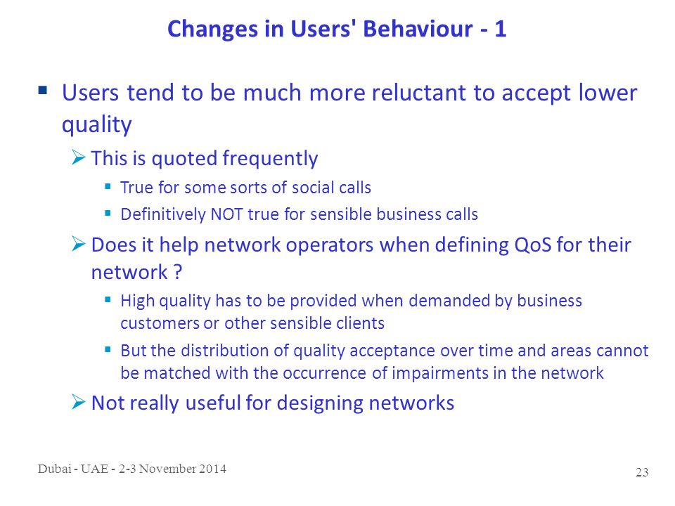 Dubai - UAE November Changes in Users Behaviour - 1  Users tend to be much more reluctant to accept lower quality  This is quoted frequently  True for some sorts of social calls  Definitively NOT true for sensible business calls  Does it help network operators when defining QoS for their network .