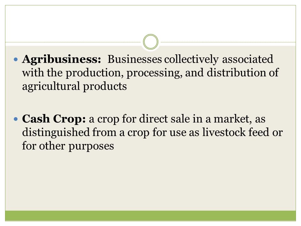 Agribusiness: Businesses collectively associated with the production, processing, and distribution of agricultural products Cash Crop: a crop for direct sale in a market, as distinguished from a crop for use as livestock feed or for other purposes