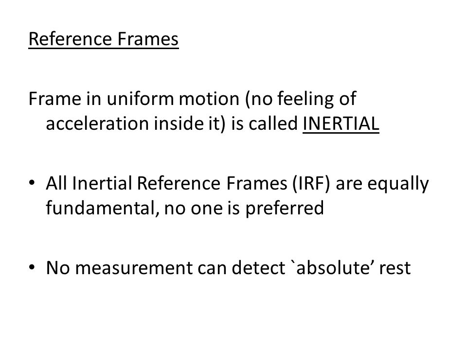 Reference Frames Frame in uniform motion (no feeling of acceleration inside it) is called INERTIAL All Inertial Reference Frames (IRF) are equally fundamental, no one is preferred No measurement can detect `absolute’ rest