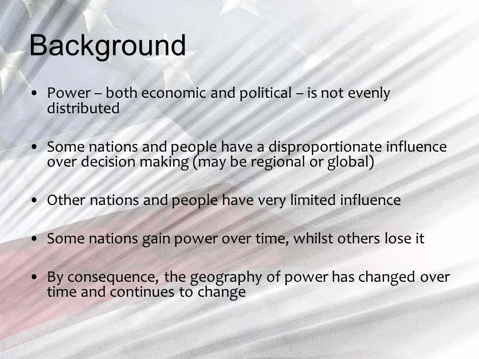 Background Power – both economic and political – is not evenly distributed Some nations and people have a disproportionate influence over decision making (may be regional or global) Other nations and people have very limited influence Some nations gain power over time, whilst others lose it By consequence, the geography of power has changed over time and continues to change
