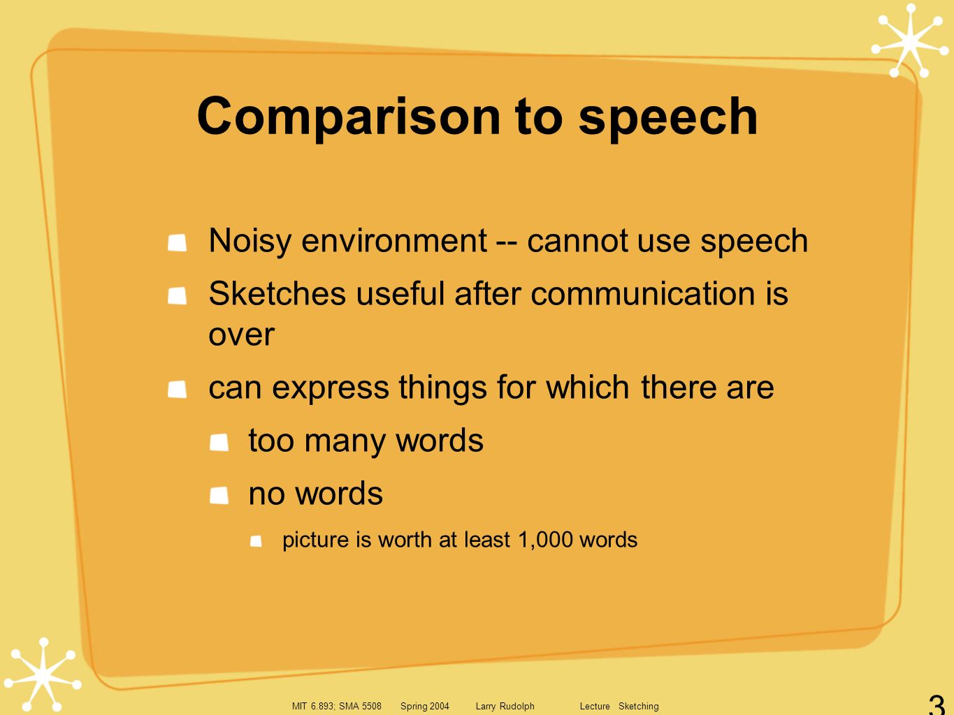 MIT 6.893; SMA 5508 Spring 2004 Larry Rudolph Lecture Sketching 3 Comparison to speech Noisy environment -- cannot use speech Sketches useful after communication is over can express things for which there are too many words no words picture is worth at least 1,000 words