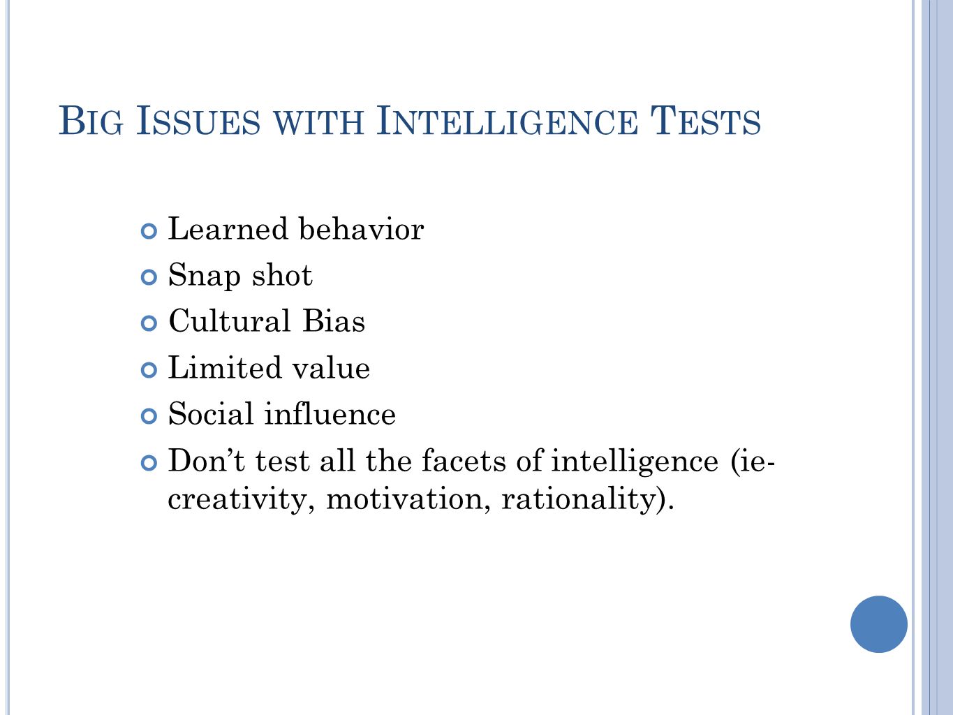 B IG I SSUES WITH I NTELLIGENCE T ESTS Learned behavior Snap shot Cultural Bias Limited value Social influence Don’t test all the facets of intelligence (ie- creativity, motivation, rationality).
