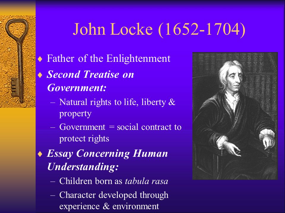 John Locke ( )  Father of the Enlightenment  Second Treatise on Government: –Natural rights to life, liberty & property –Government = social contract to protect rights  Essay Concerning Human Understanding: –Children born as tabula rasa –Character developed through experience & environment