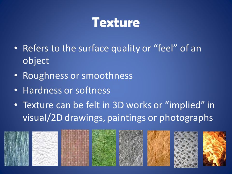 Texture Refers to the surface quality or feel of an object Roughness or smoothness Hardness or softness Texture can be felt in 3D works or implied in visual/2D drawings, paintings or photographs