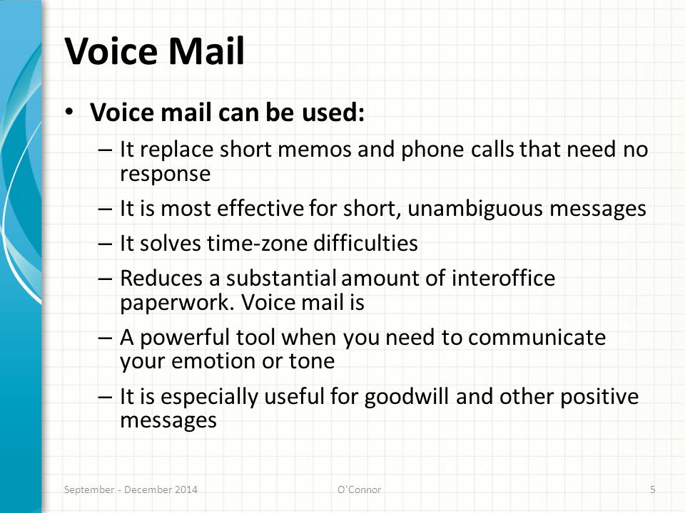 Voice Mail Voice mail can be used: – It replace short memos and phone calls that need no response – It is most effective for short, unambiguous messages – It solves time-zone difficulties – Reduces a substantial amount of interoffice paperwork.
