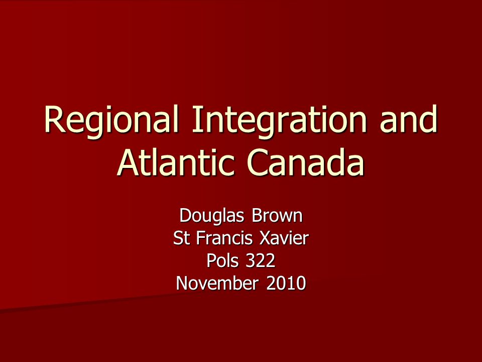 Regional Integration and Atlantic Canada Douglas Brown St Francis Xavier Pols 322 November 2010