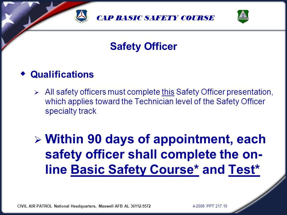 CIVIL AIR PATROL National Headquarters, Maxwell AFB AL PPT CAP BASIC SAFETY COURSE  Qualifications  All safety officers must complete this Safety Officer presentation, which applies toward the Technician level of the Safety Officer specialty track  Within 90 days of appointment, each safety officer shall complete the on- line Basic Safety Course* and Test* Safety Officer