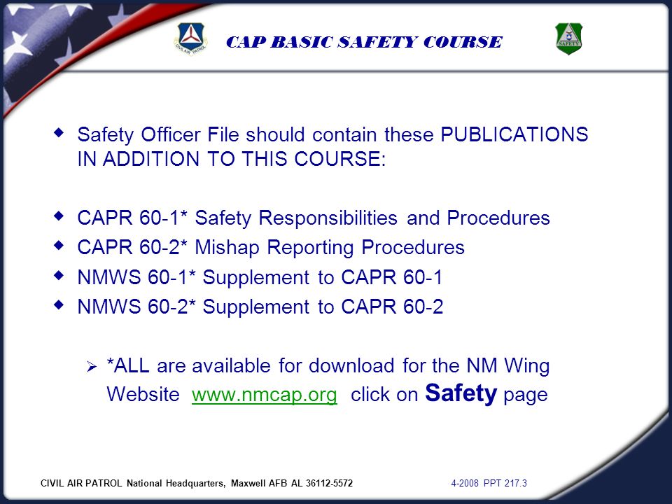 CIVIL AIR PATROL National Headquarters, Maxwell AFB AL PPT CAP BASIC SAFETY COURSE  Safety Officer File should contain these PUBLICATIONS IN ADDITION TO THIS COURSE:  CAPR 60-1* Safety Responsibilities and Procedures  CAPR 60-2* Mishap Reporting Procedures  NMWS 60-1* Supplement to CAPR 60-1  NMWS 60-2* Supplement to CAPR 60-2  *ALL are available for download for the NM Wing Website   click on Safety pagewww.nmcap.org