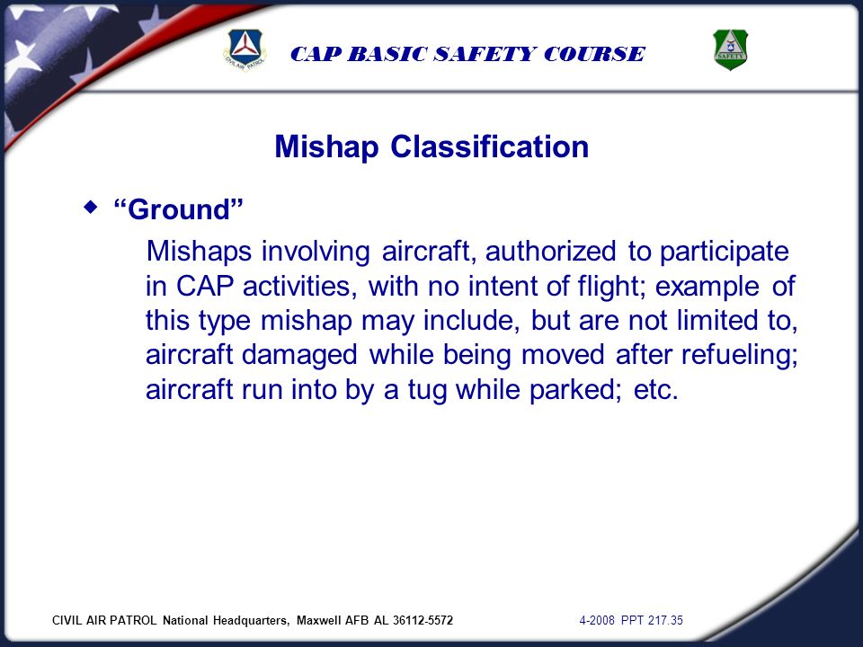CIVIL AIR PATROL National Headquarters, Maxwell AFB AL PPT CAP BASIC SAFETY COURSE Mishap Classification  Ground Mishaps involving aircraft, authorized to participate in CAP activities, with no intent of flight; example of this type mishap may include, but are not limited to, aircraft damaged while being moved after refueling; aircraft run into by a tug while parked; etc.