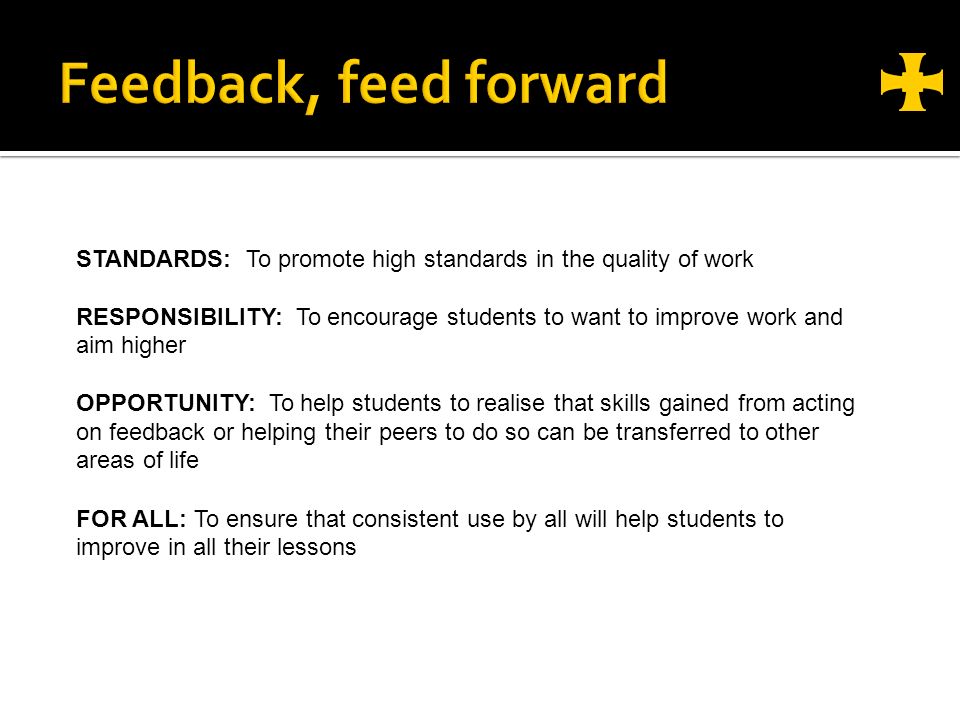 STANDARDS: To promote high standards in the quality of work RESPONSIBILITY: To encourage students to want to improve work and aim higher OPPORTUNITY: To help students to realise that skills gained from acting on feedback or helping their peers to do so can be transferred to other areas of life FOR ALL: To ensure that consistent use by all will help students to improve in all their lessons