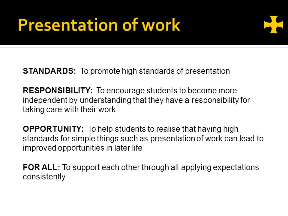 STANDARDS: To promote high standards of presentation RESPONSIBILITY: To encourage students to become more independent by understanding that they have a responsibility for taking care with their work OPPORTUNITY: To help students to realise that having high standards for simple things such as presentation of work can lead to improved opportunities in later life FOR ALL: To support each other through all applying expectations consistently
