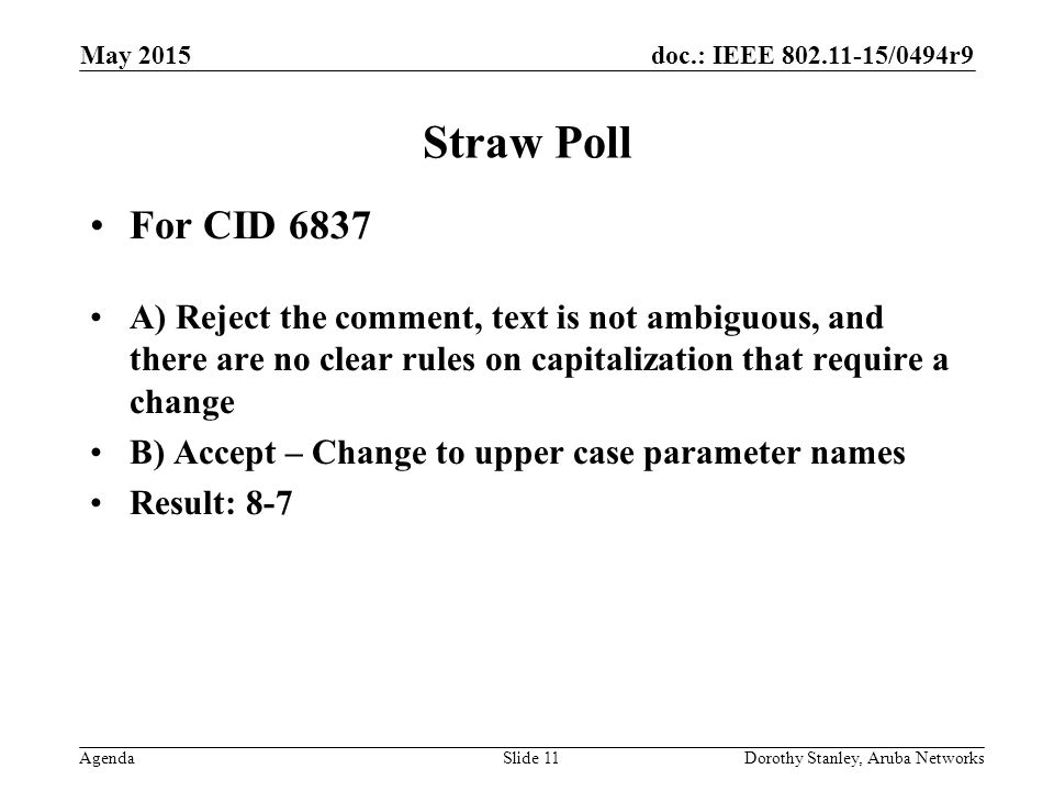 doc.: IEEE /0494r9 Agenda May 2015 Dorothy Stanley, Aruba NetworksSlide 11 Straw Poll For CID 6837 A) Reject the comment, text is not ambiguous, and there are no clear rules on capitalization that require a change B) Accept – Change to upper case parameter names Result: 8-7