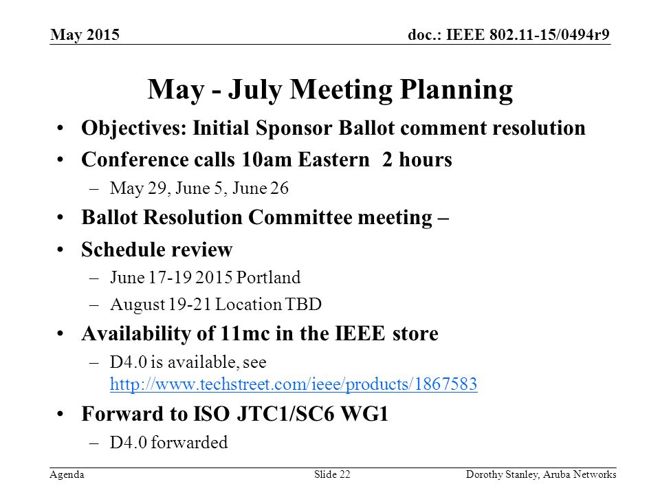 doc.: IEEE /0494r9 Agenda May 2015 Dorothy Stanley, Aruba NetworksSlide 22 May - July Meeting Planning Objectives: Initial Sponsor Ballot comment resolution Conference calls 10am Eastern 2 hours –May 29, June 5, June 26 Ballot Resolution Committee meeting – Schedule review –June Portland –August Location TBD Availability of 11mc in the IEEE store –D4.0 is available, see     Forward to ISO JTC1/SC6 WG1 –D4.0 forwarded