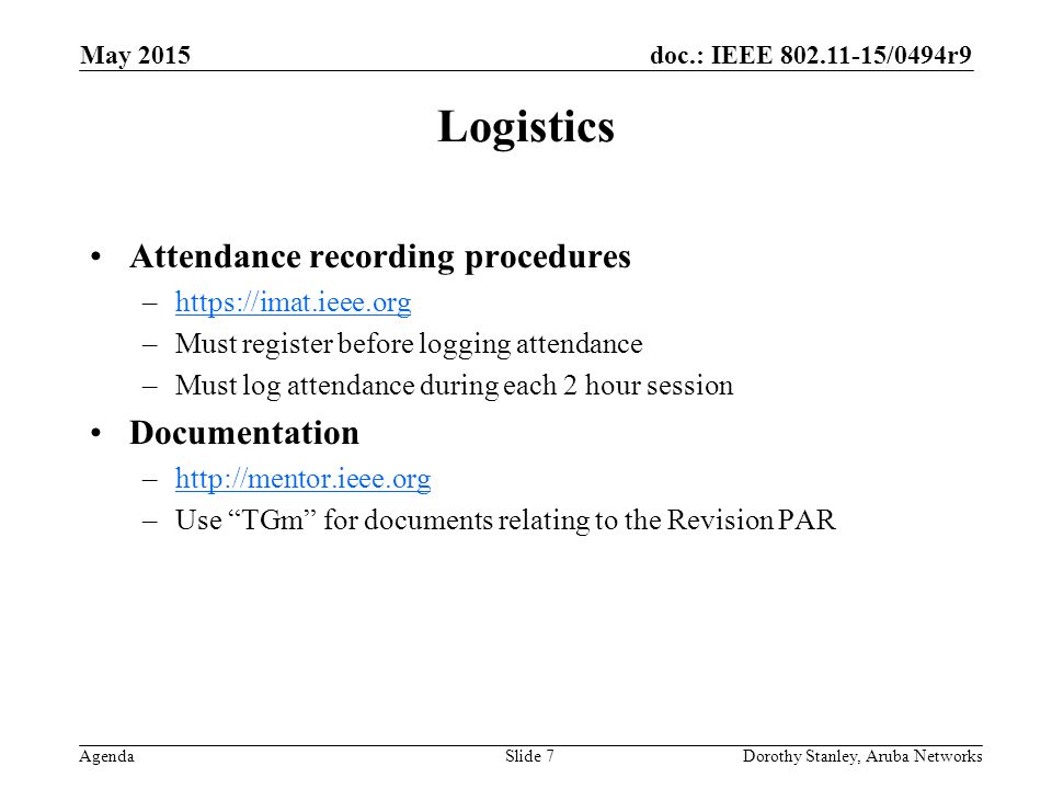 doc.: IEEE /0494r9 Agenda May 2015 Dorothy Stanley, Aruba NetworksSlide 7 Logistics Attendance recording procedures –  –Must register before logging attendance –Must log attendance during each 2 hour session Documentation –  –Use TGm for documents relating to the Revision PAR