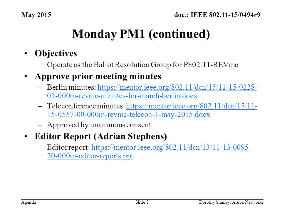doc.: IEEE /0494r9 Agenda May 2015 Dorothy Stanley, Aruba NetworksSlide 8 Monday PM1 (continued) Objectives –Operate as the Ballot Resolution Group for P REVmc Approve prior meeting minutes –Berlin minutes: m-revmc-minutes-for-march-berlin.docxhttps://mentor.ieee.org/802.11/dcn/15/ m-revmc-minutes-for-march-berlin.docx –Teleconference minutes: m-revmc-telecon-1-may-2015.docxhttps://mentor.ieee.org/802.11/dcn/15/ m-revmc-telecon-1-may-2015.docx –Approved by unanimous consent Editor Report (Adrian Stephens) –Editor report: m-editor-reports.ppthttps://mentor.ieee.org/802.11/dcn/13/ m-editor-reports.ppt