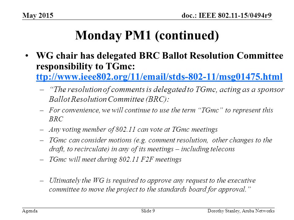 doc.: IEEE /0494r9 Agenda May 2015 Dorothy Stanley, Aruba NetworksSlide 9 Monday PM1 (continued) WG chair has delegated BRC Ballot Resolution Committee responsibility to TGmc: ttp://  ttp://  – The resolution of comments is delegated to TGmc, acting as a sponsor Ballot Resolution Committee (BRC): –For convenience, we will continue to use the term TGmc to represent this BRC –Any voting member of can vote at TGmc meetings –TGmc can consider motions (e.g.