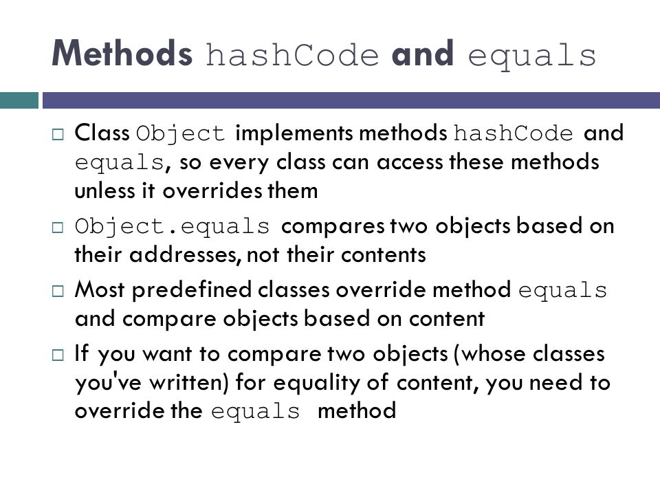 Methods hashCode and equals  Class Object implements methods hashCode and equals, so every class can access these methods unless it overrides them  Object.equals compares two objects based on their addresses, not their contents  Most predefined classes override method equals and compare objects based on content  If you want to compare two objects (whose classes you ve written) for equality of content, you need to override the equals method