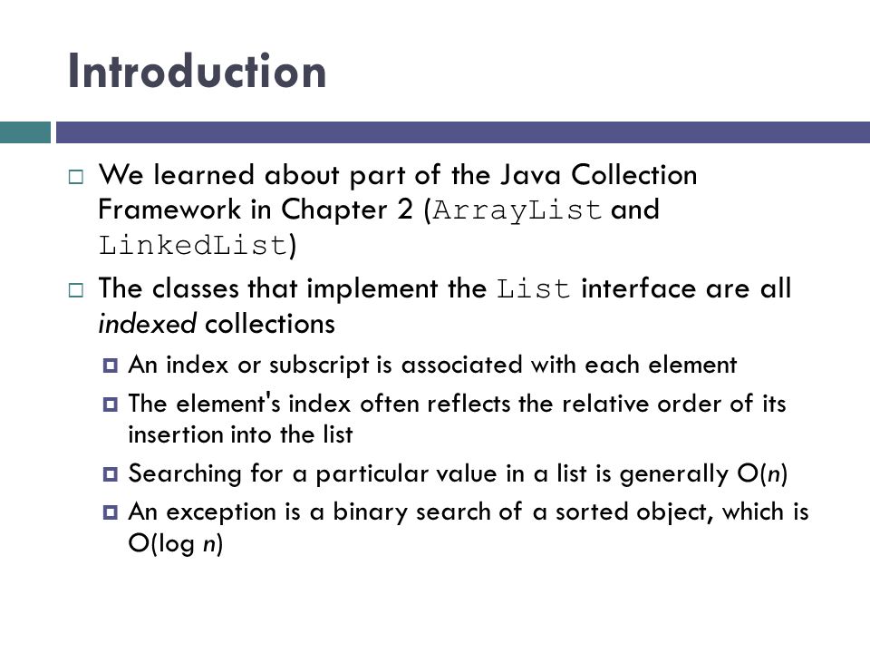 Introduction  We learned about part of the Java Collection Framework in Chapter 2 ( ArrayList and LinkedList )  The classes that implement the List interface are all indexed collections  An index or subscript is associated with each element  The element s index often reflects the relative order of its insertion into the list  Searching for a particular value in a list is generally O(n)  An exception is a binary search of a sorted object, which is O(log n)
