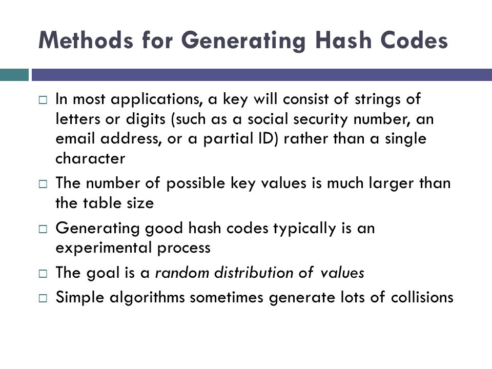 Methods for Generating Hash Codes  In most applications, a key will consist of strings of letters or digits (such as a social security number, an  address, or a partial ID) rather than a single character  The number of possible key values is much larger than the table size  Generating good hash codes typically is an experimental process  The goal is a random distribution of values  Simple algorithms sometimes generate lots of collisions