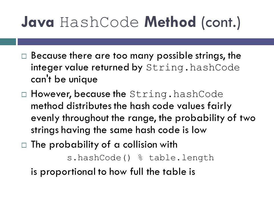 Java HashCode Method (cont.)  Because there are too many possible strings, the integer value returned by String.hashCode can t be unique  However, because the String.hashCode method distributes the hash code values fairly evenly throughout the range, the probability of two strings having the same hash code is low  The probability of a collision with s.hashCode() % table.length is proportional to how full the table is