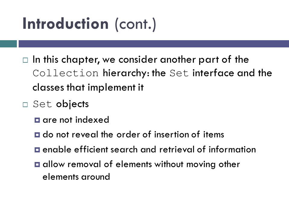 Introduction (cont.)  In this chapter, we consider another part of the Collection hierarchy: the Set interface and the classes that implement it  Set objects  are not indexed  do not reveal the order of insertion of items  enable efficient search and retrieval of information  allow removal of elements without moving other elements around