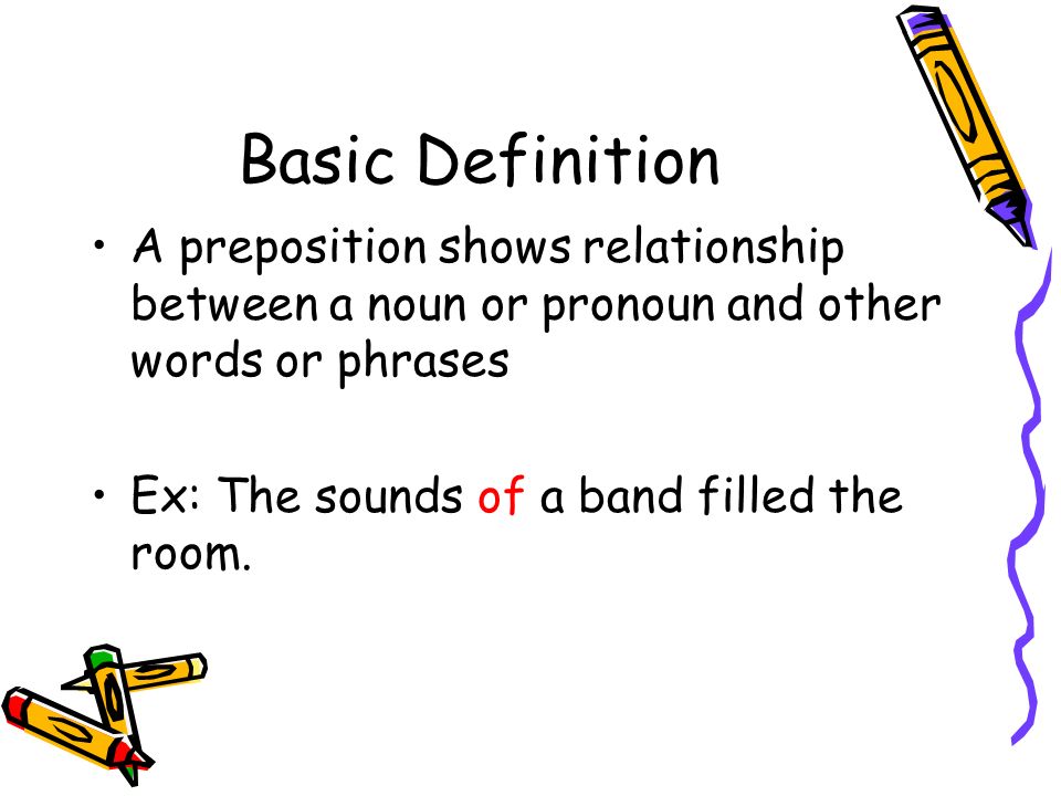 Basic Definition A preposition shows relationship between a noun or pronoun and other words or phrases Ex: The sounds of a band filled the room.