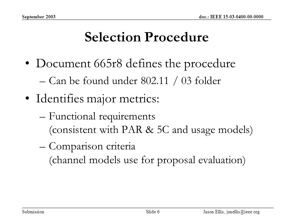 September 2003 doc.: IEEE Submission Slide 6 Jason Ellis, Selection Procedure Document 665r8 defines the procedure –Can be found under / 03 folder Identifies major metrics: –Functional requirements (consistent with PAR & 5C and usage models) –Comparison criteria (channel models use for proposal evaluation)