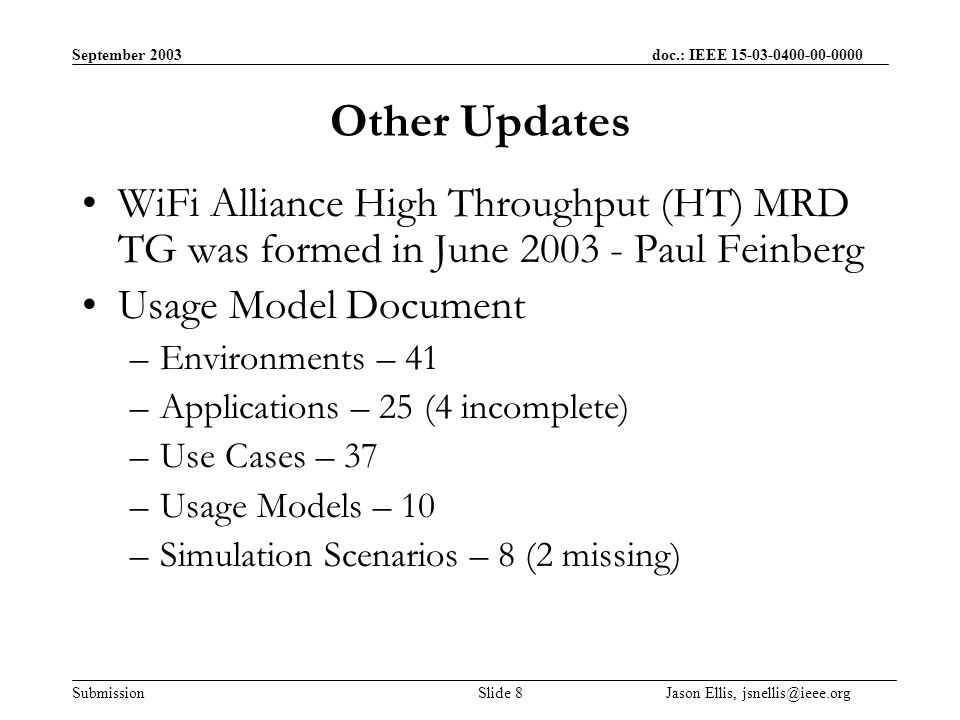 September 2003 doc.: IEEE Submission Slide 8 Jason Ellis, Other Updates WiFi Alliance High Throughput (HT) MRD TG was formed in June Paul Feinberg Usage Model Document –Environments – 41 –Applications – 25 (4 incomplete) –Use Cases – 37 –Usage Models – 10 –Simulation Scenarios – 8 (2 missing)