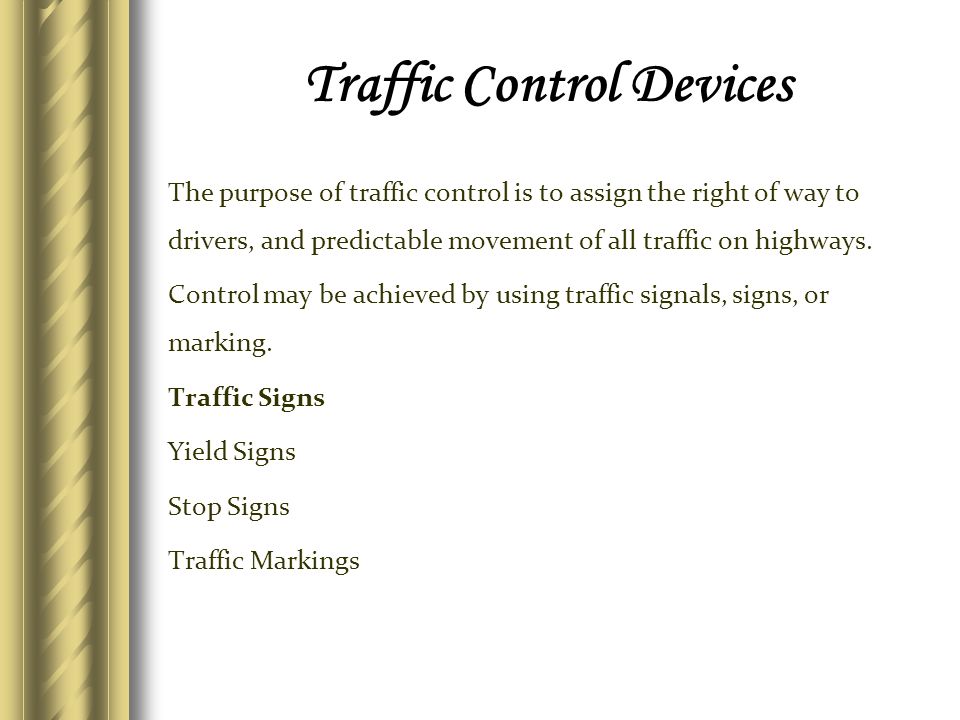 Traffic Control Devices The purpose of traffic control is to assign the right of way to drivers, and predictable movement of all traffic on highways.