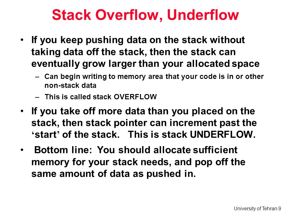 University of Tehran 9 Stack Overflow, Underflow If you keep pushing data on the stack without taking data off the stack, then the stack can eventually grow larger than your allocated space –Can begin writing to memory area that your code is in or other non-stack data –This is called stack OVERFLOW If you take off more data than you placed on the stack, then stack pointer can increment past the ‘ start ’ of the stack.