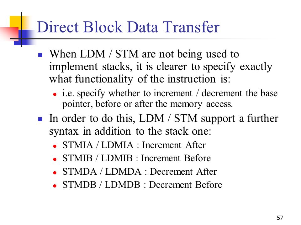 57 Direct Block Data Transfer When LDM / STM are not being used to implement stacks, it is clearer to specify exactly what functionality of the instruction is: i.e.