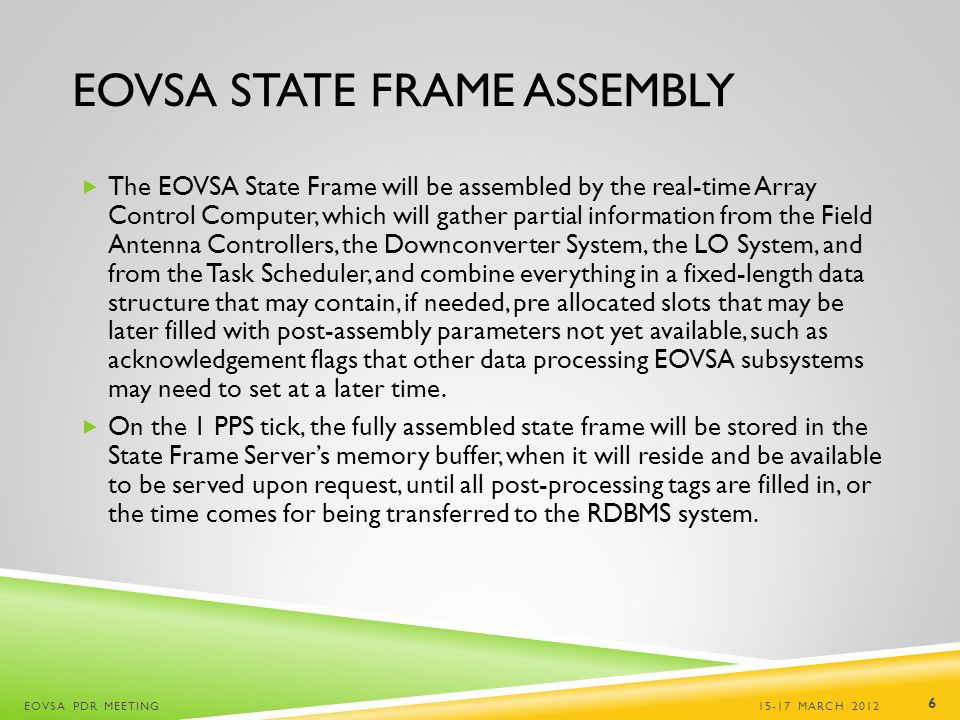 EOVSA STATE FRAME ASSEMBLY  The EOVSA State Frame will be assembled by the real-time Array Control Computer, which will gather partial information from the Field Antenna Controllers, the Downconverter System, the LO System, and from the Task Scheduler, and combine everything in a fixed-length data structure that may contain, if needed, pre allocated slots that may be later filled with post-assembly parameters not yet available, such as acknowledgement flags that other data processing EOVSA subsystems may need to set at a later time.