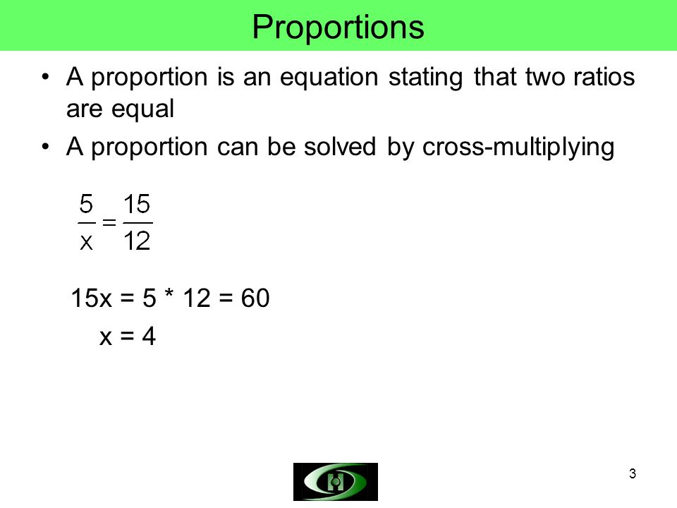 3 Proportions A proportion is an equation stating that two ratios are equal A proportion can be solved by cross-multiplying 15x = 5 * 12 = 60 x = 4