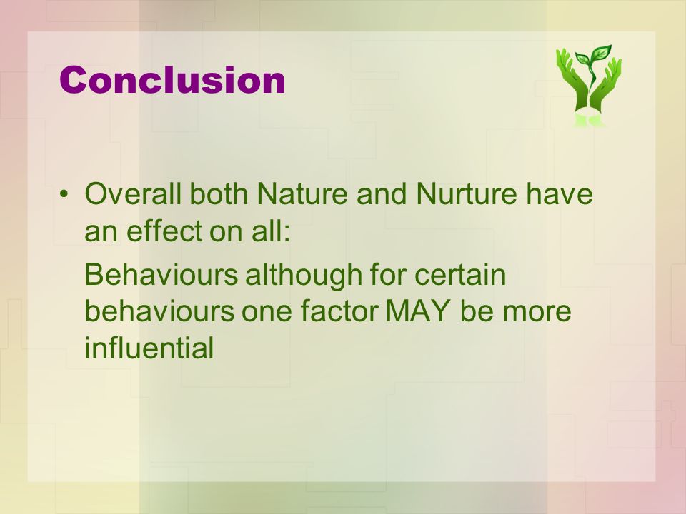 Conclusion Overall both Nature and Nurture have an effect on all: Behaviours although for certain behaviours one factor MAY be more influential