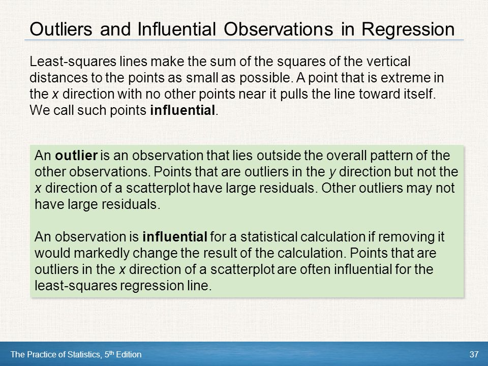 The Practice of Statistics, 5 th Edition37 Outliers and Influential Observations in Regression An outlier is an observation that lies outside the overall pattern of the other observations.