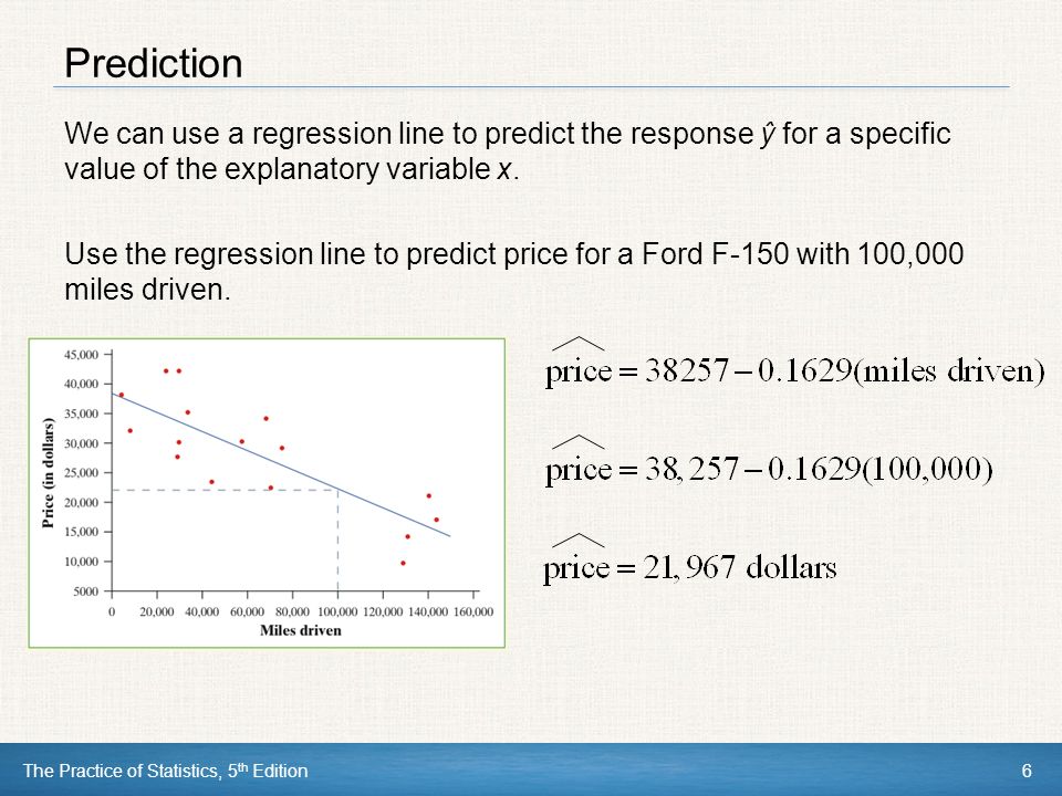 The Practice of Statistics, 5 th Edition6 Prediction We can use a regression line to predict the response ŷ for a specific value of the explanatory variable x.