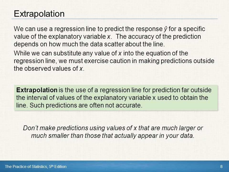 The Practice of Statistics, 5 th Edition8 Extrapolation We can use a regression line to predict the response ŷ for a specific value of the explanatory variable x.