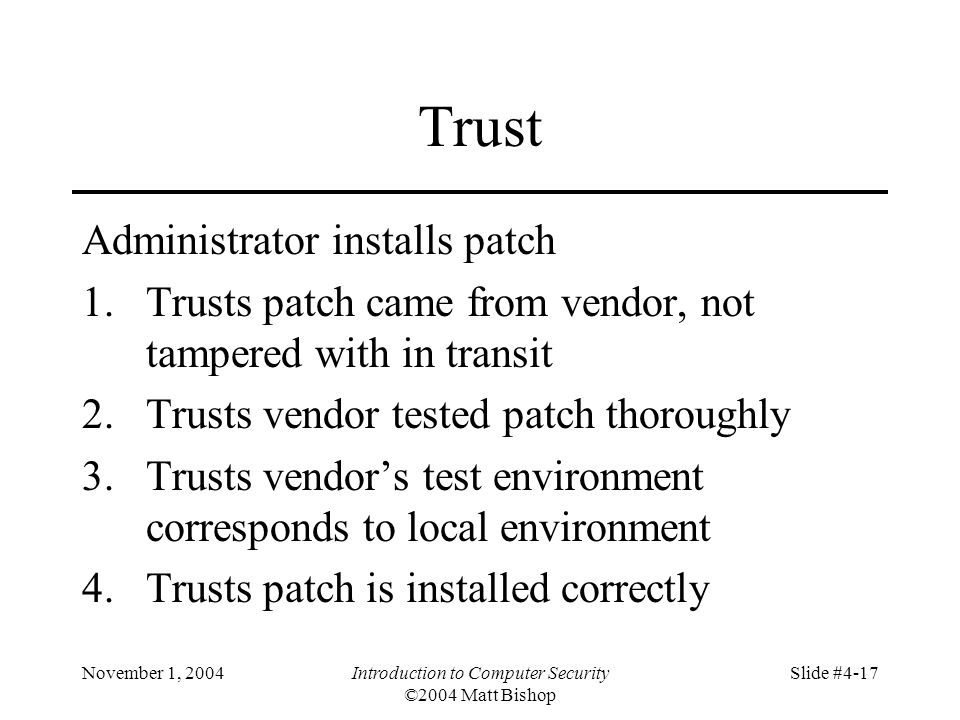 November 1, 2004Introduction to Computer Security ©2004 Matt Bishop Slide #4-17 Trust Administrator installs patch 1.Trusts patch came from vendor, not tampered with in transit 2.Trusts vendor tested patch thoroughly 3.Trusts vendor’s test environment corresponds to local environment 4.Trusts patch is installed correctly