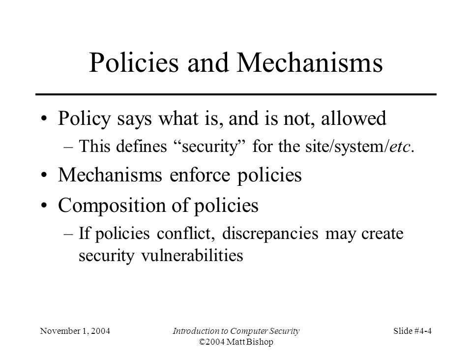 November 1, 2004Introduction to Computer Security ©2004 Matt Bishop Slide #4-4 Policies and Mechanisms Policy says what is, and is not, allowed –This defines security for the site/system/etc.