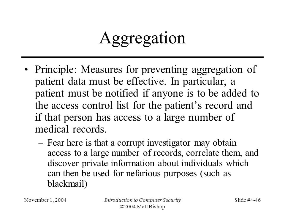 November 1, 2004Introduction to Computer Security ©2004 Matt Bishop Slide #4-46 Aggregation Principle: Measures for preventing aggregation of patient data must be effective.
